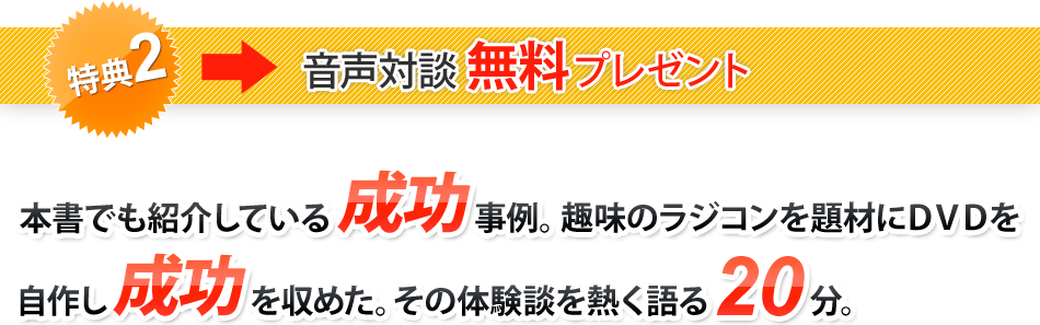 特典2　音声対談無料プレゼント　本書でも紹介している成功事例。趣味のラジコンを題材にDVDを自作し成功を収めた。その体験談を熱く語る20分。