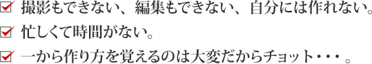 撮影もできない。編集もできない。自分には作れない。忙しくて時間がない。一から作り方を覚えるのは大変だからチョット・・・。