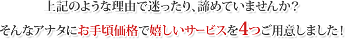 上記のような理由で迷ったり、諦めていませんか？そんなアナタにお手頃価格で嬉しいサービスを3つご用意しました！